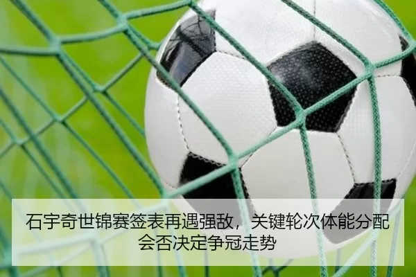 石宇奇世锦赛签表再遇强敌，关键轮次体能分配会否决定争冠走势